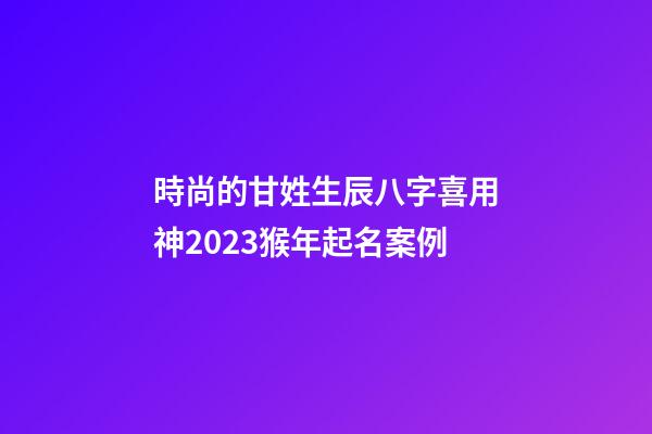 時尚的甘姓生辰八字喜用神2023猴年起名案例