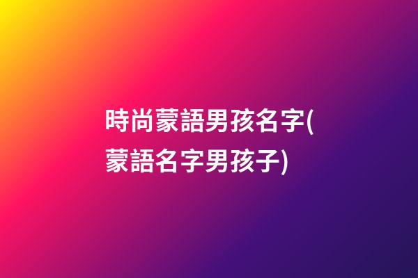 時尚蒙語男孩名字(蒙語名字男孩子)