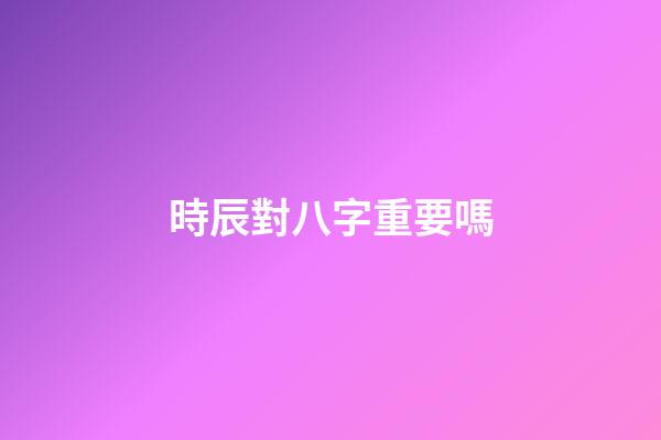 時辰對八字重要嗎