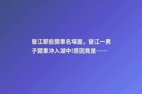 晉江那些開車名場面，晉江一男子開車沖入湖中!原因竟是……-第1張-觀點-玄機派