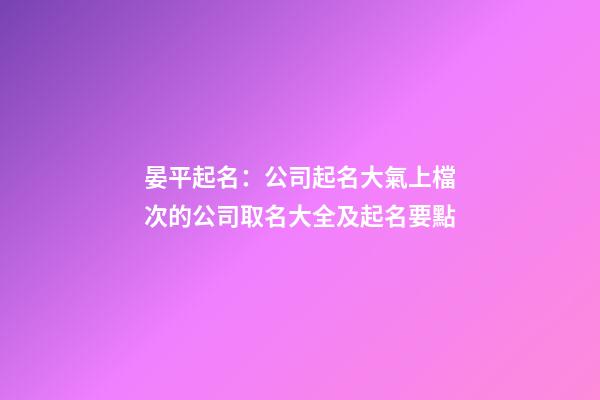 晏平起名：公司起名大氣上檔次的公司取名大全及起名要點-第1張-公司起名-玄機派