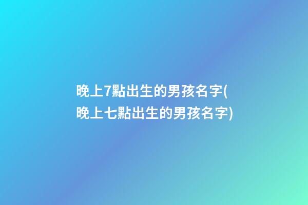 晚上7點出生的男孩名字(晚上七點出生的男孩名字)