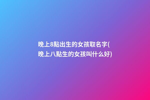晚上8點出生的女孩取名字(晚上八點生的女孩叫什么好)