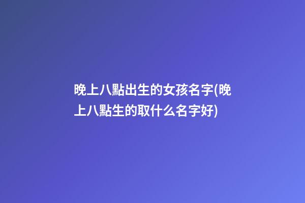 晚上八點出生的女孩名字(晚上八點生的取什么名字好)