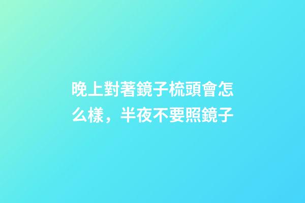晚上對著鏡子梳頭會怎么樣，半夜不要照鏡子-第1張-觀點-玄機派