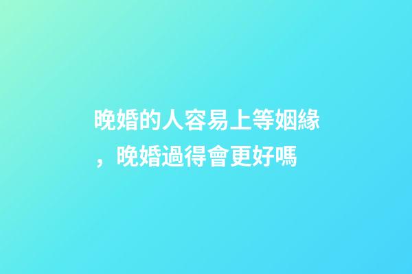晚婚的人容易上等姻緣，晚婚過得會更好嗎