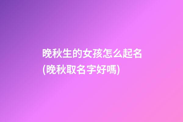 晚秋生的女孩怎么起名(晚秋取名字好嗎)