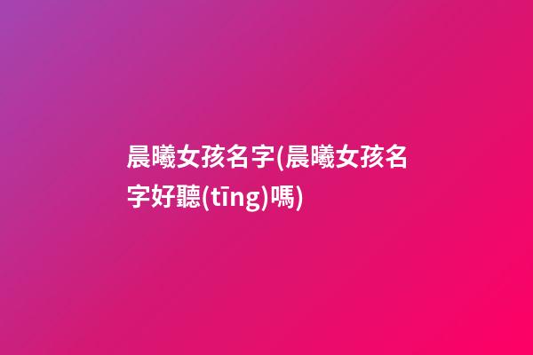 晨曦女孩名字(晨曦女孩名字好聽(tīng)嗎)