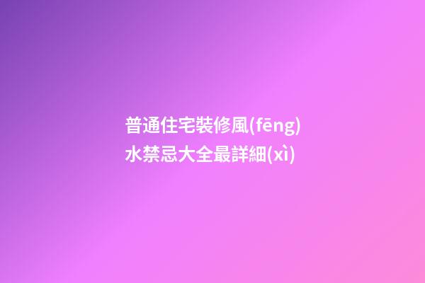 普通住宅裝修風(fēng)水禁忌大全最詳細(xì)