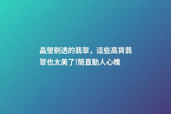 晶瑩剔透的翡翠，這些高貨翡翠也太美了!簡直動人心魄-第1張-觀點-玄機派