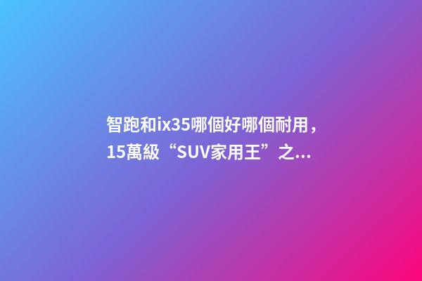 智跑和ix35哪個好哪個耐用，15萬級“SUV家用王”之爭起亞智跑-第1張-觀點-玄機派