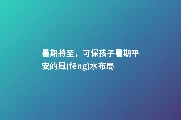 暑期將至，可保孩子暑期平安的風(fēng)水布局