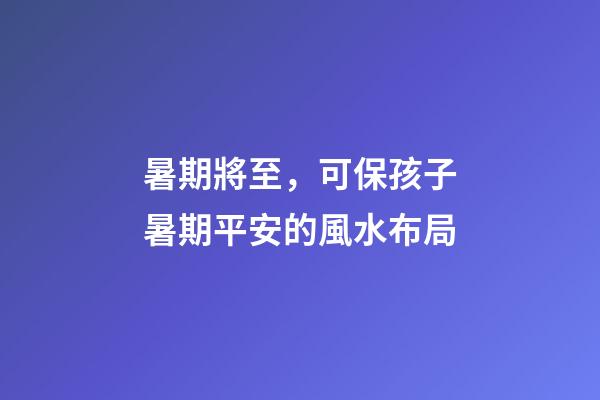 暑期將至，可保孩子暑期平安的風水布局