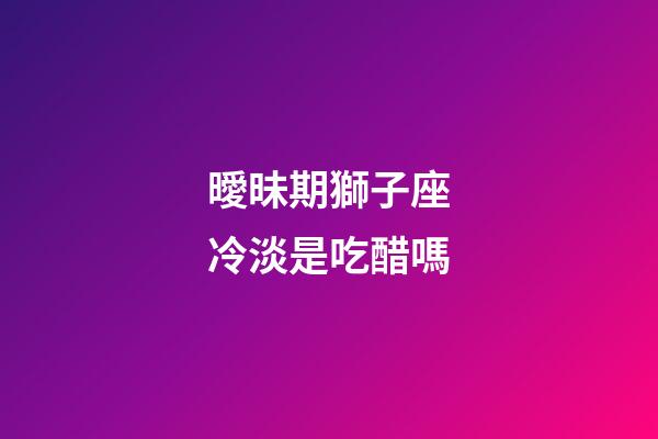 曖昧期獅子座冷淡是吃醋嗎-第1張-星座運勢-玄機派