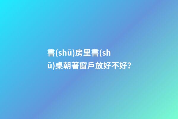 書(shū)房里書(shū)桌朝著窗戶放好不好？