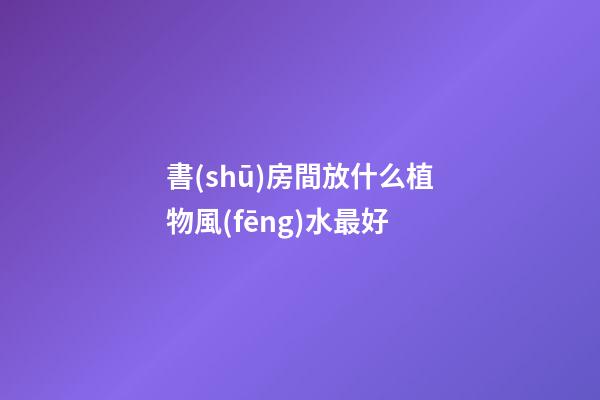 書(shū)房間放什么植物風(fēng)水最好