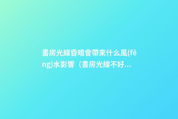 書房光線昏暗會帶來什么風(fēng)水影響（書房光線不好有沒有問題）