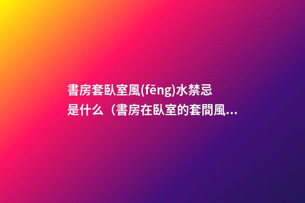 書房套臥室風(fēng)水禁忌是什么（書房在臥室的套間風(fēng)水）
