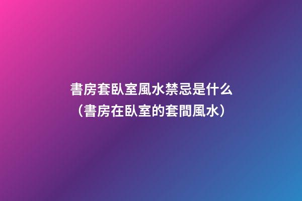 書房套臥室風水禁忌是什么（書房在臥室的套間風水）
