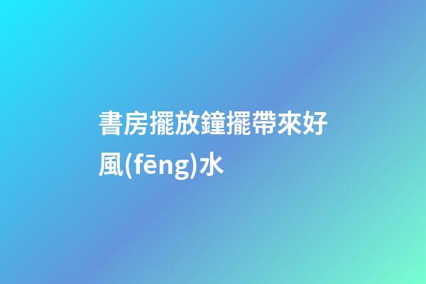 書房擺放鐘擺帶來好風(fēng)水