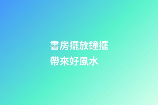 書房擺放鐘擺帶來好風水