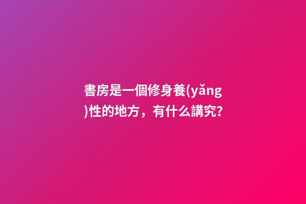書房是一個修身養(yǎng)性的地方，有什么講究？