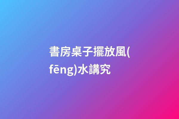 書房桌子擺放風(fēng)水講究