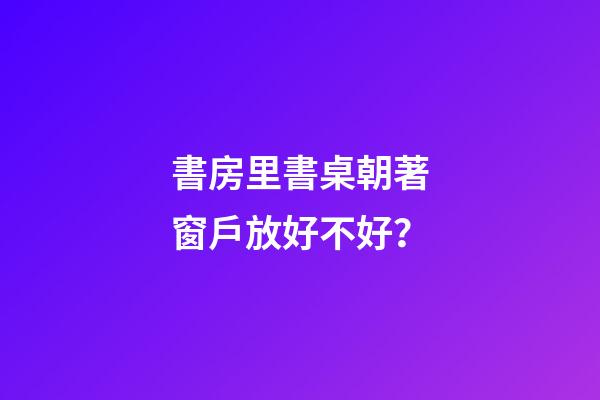 書房里書桌朝著窗戶放好不好？
