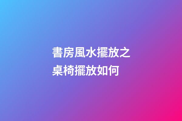 書房風水擺放之桌椅擺放如何