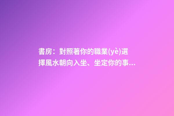 書房：對照著你的職業(yè)選擇風水朝向入坐、坐定你的事業(yè)興旺發(fā)達！