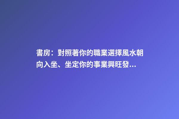 書房：對照著你的職業選擇風水朝向入坐、坐定你的事業興旺發達！