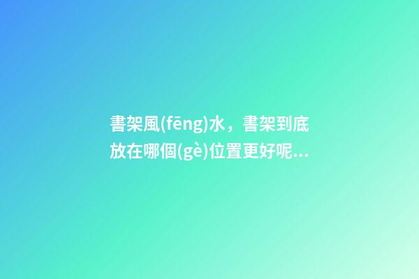 書架風(fēng)水，書架到底放在哪個(gè)位置更好呢？