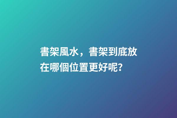 書架風水，書架到底放在哪個位置更好呢？