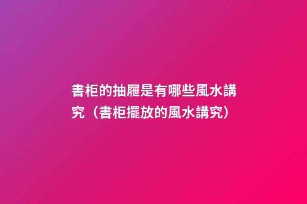 書柜的抽屜是有哪些風水講究（書柜擺放的風水講究）