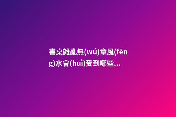 書桌雜亂無(wú)章風(fēng)水會(huì)受到哪些影響（書桌的風(fēng)水講究）