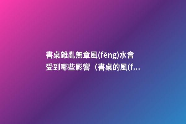 書桌雜亂無章風(fēng)水會受到哪些影響（書桌的風(fēng)水講究）
