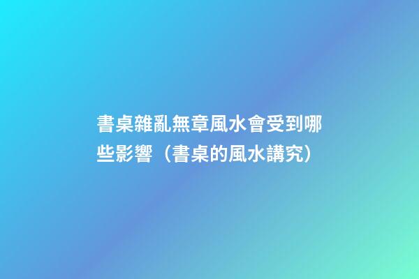 書桌雜亂無章風水會受到哪些影響（書桌的風水講究）