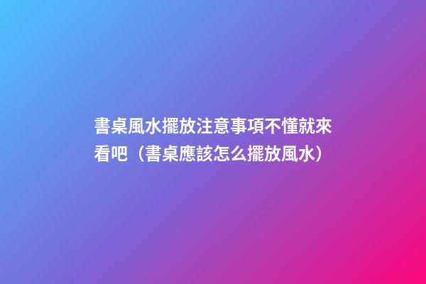 書桌風水擺放注意事項不懂就來看吧（書桌應該怎么擺放風水）