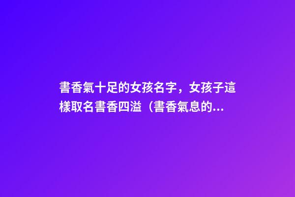 書香氣十足的女孩名字，女孩子這樣取名書香四溢（書香氣息的女孩名）