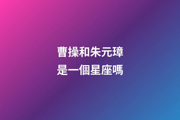 曹操和朱元璋是一個星座嗎-第1張-星座運(yùn)勢-玄機(jī)派