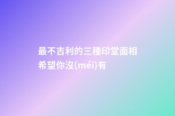最不吉利的三種印堂面相希望你沒(méi)有