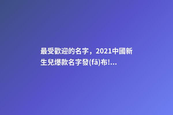 最受歡迎的名字，2021中國新生兒爆款名字發(fā)布!最受歡迎的竟然是這些
