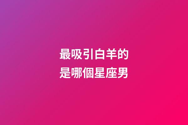 最吸引白羊的是哪個星座男-第1張-星座運勢-玄機派
