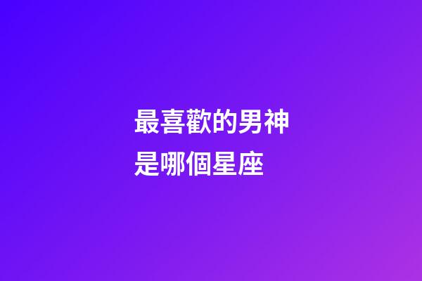 最喜歡的男神是哪個星座-第1張-星座運勢-玄機派