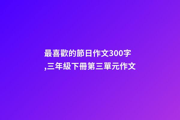 最喜歡的節日作文300字,三年級下冊第三單元作文-第1張-觀點-玄機派