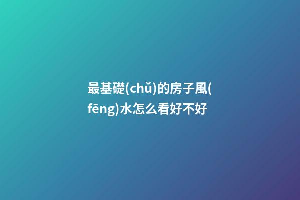 最基礎(chǔ)的房子風(fēng)水怎么看好不好