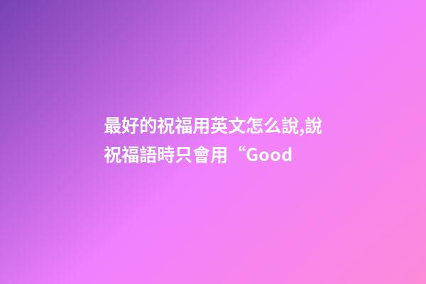 最好的祝福用英文怎么說,說祝福語時只會用“Good-第1張-觀點-玄機派