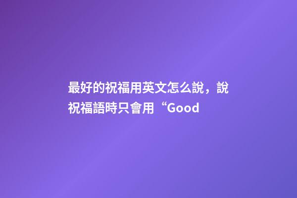 最好的祝福用英文怎么說，說祝福語時只會用“Good-第1張-觀點-玄機派