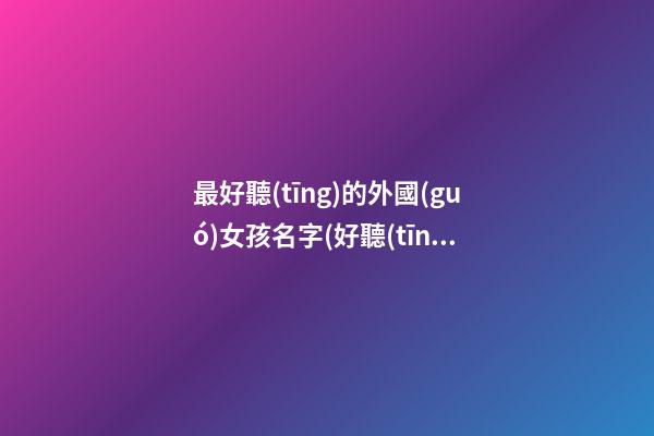 最好聽(tīng)的外國(guó)女孩名字(好聽(tīng)的外國(guó)女孩名字中文)