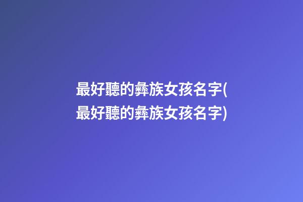 最好聽的彝族女孩名字(最好聽的彝族女孩名字)
